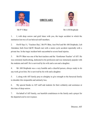 OBITUARY



        Mr P V Bhat                                                Mr A M Doiphode


1.     I, with deep sorrow and grief share with you, the tragic accident in which the
institution lost two of our beloved staff members.

2.     On 05 Sep 11, ‘Teachers Day’, Mr PV Bhat, Asst Prof and Mr AM Doiphode, Lab
Attendant, both from E&TC Branch met with a motor cycle accident reportedly with a
private bus. In the tragic incident both succumbed to severe head injuries.

3.     Mr PV Bhat was one of the best teachers and the `Gentleman Teacher’ of AIT. He
was extremely hardworking, dedicated to his profession and was immensely popular with
the students and staff. He is survived by his wife and a son and a daughter.

4.     Mr AM Doiphode was a very humble and a cheerful person, always ready to do
any work given him. He is survived by his wife and a daughter.

5.     I, along with AIT family pray to almighty to give strength to the bereaved family
to shoulder this irreparable and untimely loss.

6.     My special thanks to AIT staff and students for their solidarity and assistance at
this time of deep sorrow.

7.     On behalf of AIT family, our heartfelt condolences to the family and a prayer for
the departed soul to rest in peace.




                                                                               Director, AIT
 