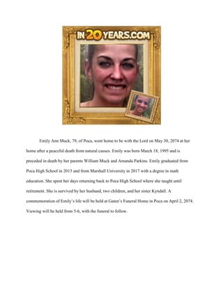 Emily Ann Muck, 79, of Poca, went home to be with the Lord on May 30, 2074 at her
home after a peaceful death from natural causes. Emily was born March 18, 1995 and is
preceded in death by her parents William Muck and Amanda Parkins. Emily graduated from
Poca High School in 2013 and from Marshall University in 2017 with a degree in math
education. She spent her days returning back to Poca High School where she taught until
retirement. She is survived by her husband, two children, and her sister Kyndall. A
commemoration of Emily’s life will be held at Gaten’s Funeral Home in Poca on April 2, 2074.
Viewing will be held from 5-6, with the funeral to follow.
 