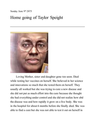 Sunday June 9th 2075
Home going of Taylor Speight
Loving Mother, sister and daughter gone too soon. Died
while testing her vaccines on herself. She believed in her science
and innovations so much that she tested them on herself. They
usually all worked but she was trying to cure a new disease and
she did not put as much effort into the cure because she thought
she had everything under control and she did not realize how abd
the disease was and how rapidly it grew on a live body. She was
in the hospital for about 6 months before she finally died. She was
able to find a cure but she was not able to test it out on herself in
 