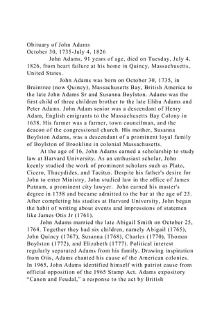 Obituary of John Adams
October 30, 1735-July 4, 1826
John Adams, 91 years of age, died on Tuesday, July 4,
1826, from heart failure at his home in Quincy, Massachusetts,
United States.
John Adams was born on October 30, 1735, in
Braintree (now Quincy), Massachusetts Bay, British America to
the late John Adams Sr and Susanna Boylston. Adams was the
first child of three children brother to the late Elihu Adams and
Peter Adams. John Adam senior was a descendant of Henry
Adam, English emigrants to the Massachusetts Bay Colony in
1638. His farmer was a farmer, town councilman, and the
deacon of the congressional church. His mother, Susanna
Boylston Adams, was a descendant of a prominent loyal family
of Boylston of Brookline in colonial Massachusetts.
At the age of 16, John Adams earned a scholarship to study
law at Harvard University. As an enthusiast scholar, John
keenly studied the work of prominent scholars such as Plato,
Cicero, Thucydides, and Tacitus. Despite his father's desire for
John to enter Ministry, John studied law in the office of James
Putnam, a prominent city lawyer. John earned his master's
degree in 1758 and became admitted to the bar at the age of 23.
After completing his studies at Harvard University, John began
the habit of writing about events and impressions of statemen
like James Otis Jr (1761).
John Adams married the late Abigail Smith on October 25,
1764. Together they had six children, namely Abigail (1765),
John Quincy (1767), Susanna (1768), Charles (1770), Thomas
Boylston (1772), and Elizabeth (1777). Political interest
regularly separated Adams from his family. Drawing inspiration
from Otis, Adams chanted his cause of the American colonies.
In 1965, John Adams identified himself with patriot cause from
official opposition of the 1965 Stamp Act. Adams expository
“Canon and Feudal,” a response to the act by British
 