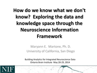 How do we know what we don't
know? Exploring the data and
knowledge space through the
Neuroscience Information
Framework
Maryann E. Martone, Ph. D.
University of California, San Diego
Building Analytics for Integrated Neuroscience Data
Ontario Brain Institute May 28-29, 2014
 