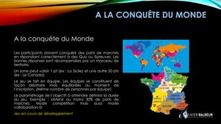 A LA CONQUÊTE DU MONDE
A la conquête du Monde
Les participants doivent conquérir des parts de marchés
en répondant correctement à des Quiz ou Epreuves. Les
bonnes réponses sont récompensées par un morceau de
territoire.
Un zone peut valoir 1 pt (ex : La Sicile) et une autre 20 pts
(ex : Le Canada)
Le jeu se fait en équipe. Les équipes se constituent de
façon aléatoire mais équilibrées au moment de
l’inscription. (Même nombre de personnes par équipe)
Le paramétrage de l’objectif à atteindre définira la durée
du jeu. Exemple : obtenir au moins 30% de parts de
marché). Mode compétition mais aussi mode
collaboration ☺
Jeu en cours de développement
 