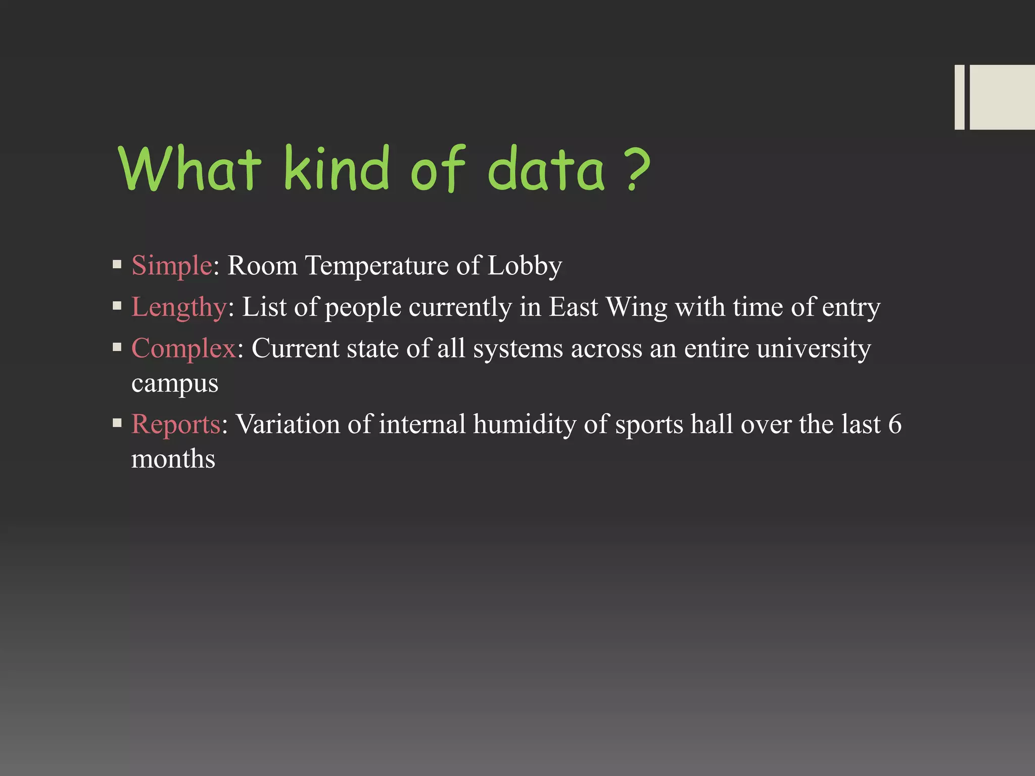What kind of data ?
 Simple: Room Temperature of Lobby
 Lengthy: List of people currently in East Wing with time of entry
 Complex: Current state of all systems across an entire university
campus
 Reports: Variation of internal humidity of sports hall over the last 6
months
 