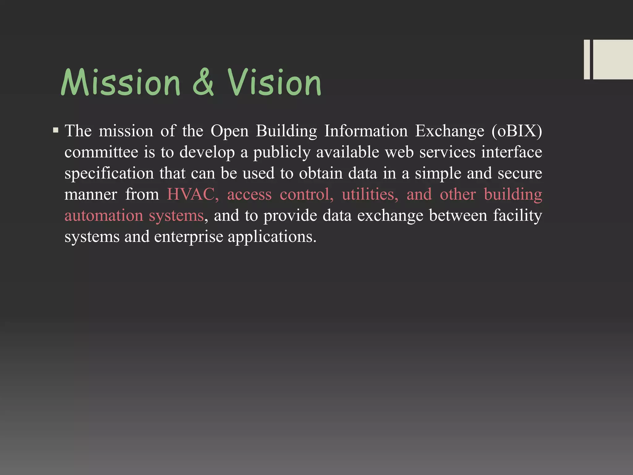 Mission & Vision
 The mission of the Open Building Information Exchange (oBIX)
committee is to develop a publicly available web services interface
specification that can be used to obtain data in a simple and secure
manner from HVAC, access control, utilities, and other building
automation systems, and to provide data exchange between facility
systems and enterprise applications.
 