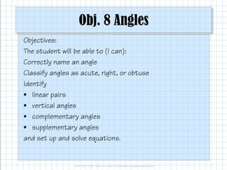 Obj. 8 Angles
Objectives:
The student will be able to (I can):
Correctly name an angle
Classify angles as acute, right, or obtuse
IdentifyIdentify
• linear pairs
• vertical angles
• complementary angles
• supplementary angles
and set up and solve equations.
Obj. 8 Angles
The student will be able to (I can):
Classify angles as acute, right, or obtuse
and set up and solve equations.
 