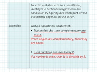 Examples
To write a statement as a conditional,
identify the sentence’s hypothesis and
conclusion by figuring out which part of the
statement depends on the other.
Write a conditional statement:
• Two angles that are complementary are
acute.
If two angles are complementary, then theyIf two angles are complementary, then theyIf two angles are complementary, then theyIf two angles are complementary, then they
are acute.are acute.are acute.are acute.
• Even numbers are divisible by 2.
If a number is even, then it is divisible by 2.If a number is even, then it is divisible by 2.If a number is even, then it is divisible by 2.If a number is even, then it is divisible by 2.
 
