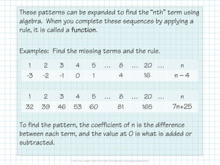 These patterns can be expanded to find the “nth” term using
algebra. When you complete these sequences by applying a
rule, it is called a functionfunctionfunctionfunction.
Examples: Find the missing terms and the rule.
To find the pattern, the coefficient of n is the difference
between each term, and the value at 0 is what is added or
subtracted.
1 2 3 4 5 … 8 … 20 … n
-3 -2 -1 0 1 4 16 n — 4
1 2 3 4 5 … 8 … 20 … n
32 39 46 53 60 81 165 7n+25
 