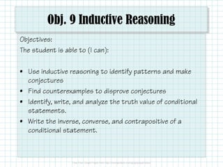 Obj. 9 Inductive Reasoning
Objectives:
The student is able to (I can):
• Use inductive reasoning to identify patterns and make
conjectures
• Find counterexamples to disprove conjectures
• Identify, write, and analyze the truth value of conditional
statements.
• Write the inverse, converse, and contrapositive of a
conditional statement.
 