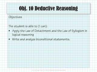 Obj. 10 Deductive Reasoning
Objectives
The student is able to (I can):
• Apply the Law of Detachment and the Law of Syllogism in
logical reasoning
• Write and analyze biconditional statements.
 