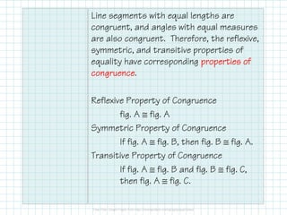 Line segments with equal lengths are
congruent, and angles with equal measures
are also congruent. Therefore, the reflexive,
symmetric, and transitive properties of
equality have corresponding properties ofproperties ofproperties ofproperties of
congruencecongruencecongruencecongruence.
Reflexive Property of Congruence
fig. A ≅ fig. A
Symmetric Property of Congruence
If fig. A ≅ fig. B, then fig. B ≅ fig. A.
Transitive Property of Congruence
If fig. A ≅ fig. B and fig. B ≅ fig. C,
then fig. A ≅ fig. C.
 