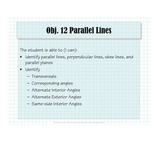 Obj. 12 Parallel Lines
The student is able to (I can):
• Identify parallel lines, perpendicular lines, skew lines, and
parallel planes
• Identify• Identify
— Transversals
— Corresponding angles
— Alternate Interior Angles
— Alternate Exterior Angles
— Same-side Interior Angles
 
