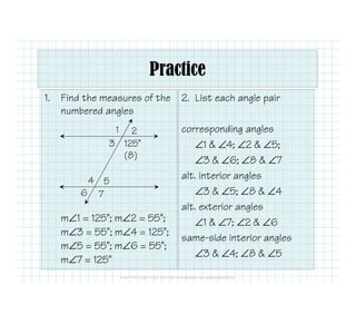 1. Find the measures of the
numbered angles
2. List each angle pair
corresponding angles
∠1 & ∠4; ∠2 & ∠5;
∠3 & ∠6; ∠8 & ∠7
1 2
3 125˚
(8)
Practice
m∠1 = 125˚; m∠2 = 55˚;
m∠3 = 55˚; m∠4 = 125˚;
m∠5 = 55˚; m∠6 = 55˚;
m∠7 = 125˚
∠3 & ∠6; ∠8 & ∠7
alt. interior angles
∠3 & ∠5; ∠8 & ∠4
alt. exterior angles
∠1 & ∠7; ∠2 & ∠6
same-side interior angles
∠3 & ∠4; ∠8 & ∠5
4 5
6 7
 