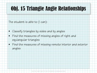 Obj. 15 Triangle Angle Relationships
The student is able to (I can):
• Classify triangles by sides and by angles
• Find the measures of missing angles of right and
equiangular triangles
• Find the measures of missing remote interior and exterior
angles

 
