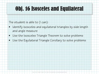 Obj. 16 Isosceles and Equilateral
The student is able to (I can):
• Identify isosceles and equilateral triangles by side length
and angle measure
• Use the Isosceles Triangle Theorem to solve problems
• Use the Equilateral Triangle Corollary to solve problems

 