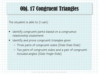 Obj. 17 Congruent Triangles
The student is able to (I can):
• Identify congruent parts based on a congruence
relationship statement
• Identify and prove congruent triangles given
— Three pairs of congruent sides (Side-Side-Side)
— Two pairs of congruent sides and a pair of congruent
included angles (Side-Angle-Side)

 