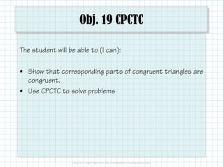 Obj. 19 CPCTC
The student will be able to (I can):
• Show that corresponding parts of congruent triangles are
congruent.
• Use CPCTC to solve problems

 
