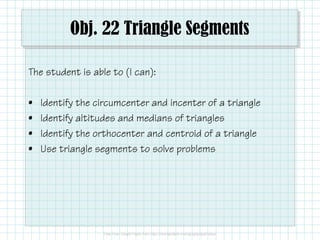 Obj. 22 Triangle Segments
The student is able to (I can):
•
•
•
•

Identify the circumcenter and incenter of a triangle
Identify altitudes and medians of triangles
Identify the orthocenter and centroid of a triangle
Use triangle segments to solve problems

 