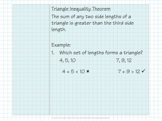 Triangle Inequality Theorem
The sum of any two side lengths of a
triangle is greater than the third side
length.
Example:
1. Which set of lengths forms a triangle?
4, 5, 10
7, 9, 12
4 + 5 < 10

7 + 9 > 12

 
