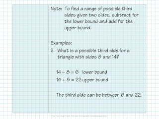 Note: To find a range of possible third
sides given two sides, subtract for
the lower bound and add for the
upper bound.
Examples:
2. What is a possible third side for a
triangle with sides 8 and 14?
14 — 8 = 6 lower bound
14 + 8 = 22 upper bound
The third side can be between 6 and 22.

 