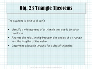 Obj. 23 Triangle Theorems
The student is able to (I can):
• Identify a midsegment of a triangle and use it to solve
problems.
• Analyze the relationship between the angles of a triangle
and the lengths of the sides
• Determine allowable lengths for sides of triangles

 