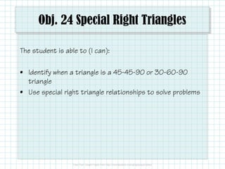 Obj. 24 Special Right Triangles
The student is able to (I can):
• Identify when a triangle is a 45-45-90 or 30-60-90
triangle
• Use special right triangle relationships to solve problems

 