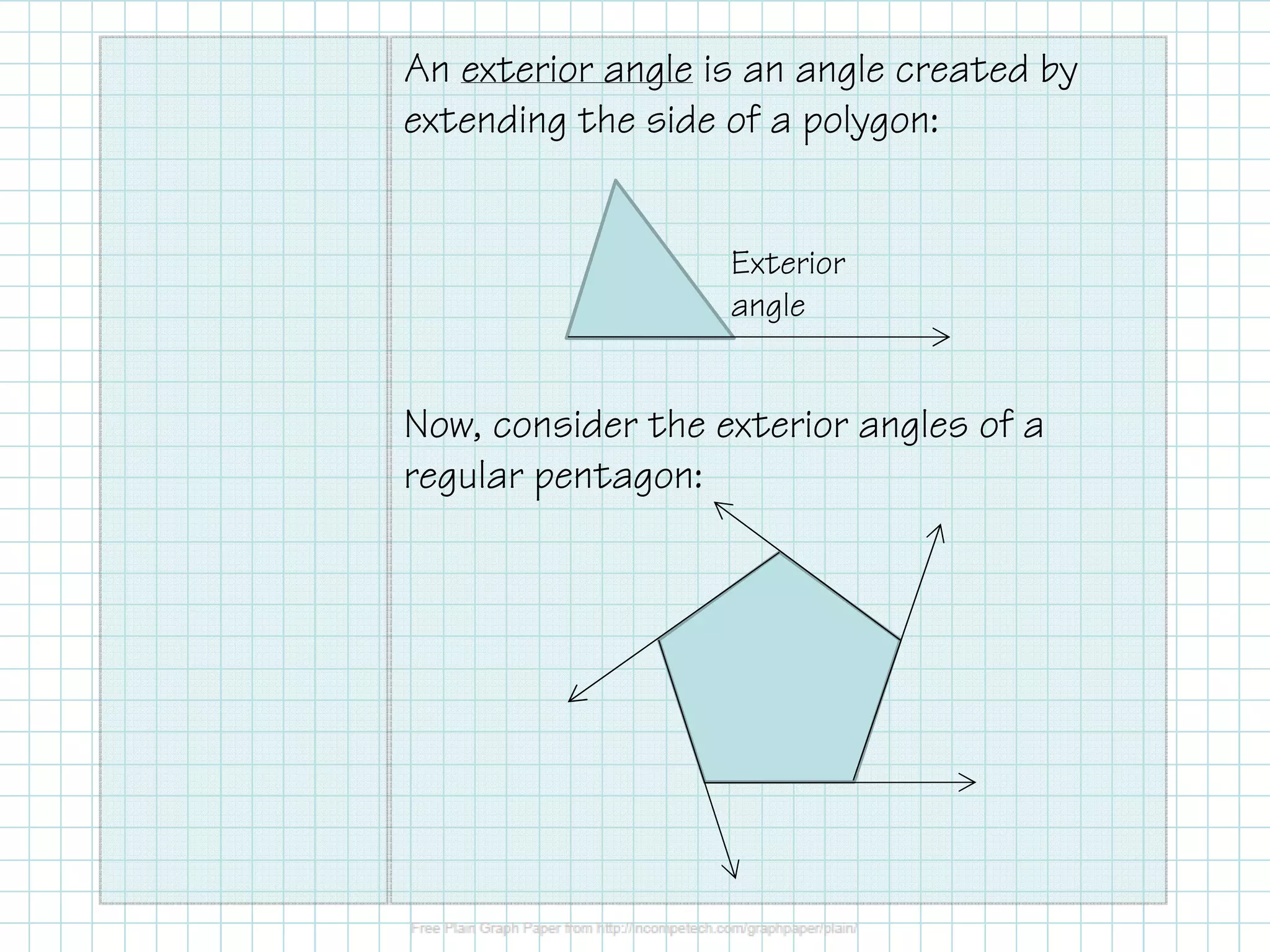 An exterior angle is an angle created by
extending the side of a polygon:
Exterior
angle

Now, consider the exterior angles of a
regular pentagon:

 