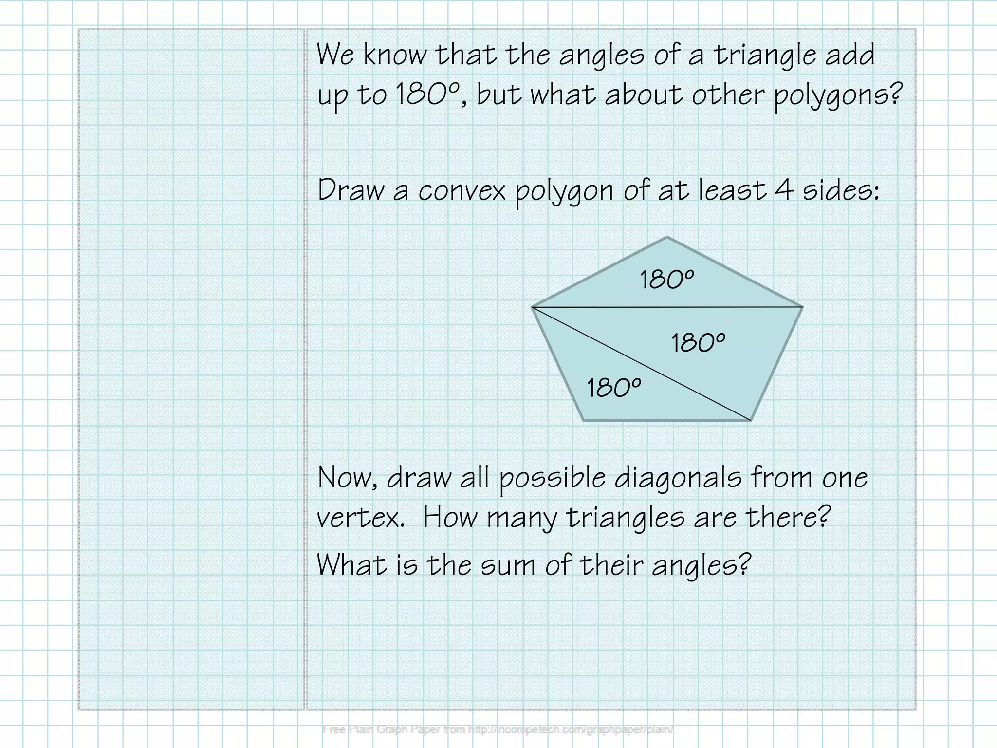 We know that the angles of a triangle add
up to 180º, but what about other polygons?
Draw a convex polygon of at least 4 sides:
180º
180º
180º

Now, draw all possible diagonals from one
vertex. How many triangles are there?
What is the sum of their angles?

 