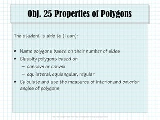 Obj. 25 Properties of Polygons
The student is able to (I can):
• Name polygons based on their number of sides
• Classify polygons based on
— concave or convex
— equilateral, equiangular, regular
• Calculate and use the measures of interior and exterior
angles of polygons

 