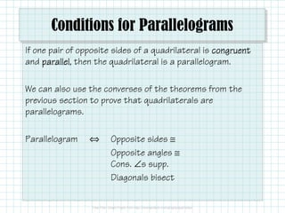 Conditions for Parallelograms
If one pair of opposite sides of a quadrilateral is congruent
and parallel then the quadrilateral is a parallelogram.
parallel,
We can also use the converses of the theorems from the
previous section to prove that quadrilaterals are
parallelograms.
Parallelogram

⇔

Opposite sides ≅
Opposite angles ≅
Cons. ∠s supp.
Diagonals bisect

 