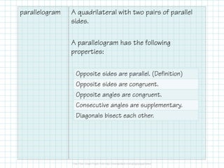 parallelogram

A quadrilateral with two pairs of parallel
sides.
A parallelogram has the following
properties:
Opposite sides are parallel. (Definition)
Opposite sides are congruent.
Opposite angles are congruent.
Consecutive angles are supplementary.
Diagonals bisect each other.

 