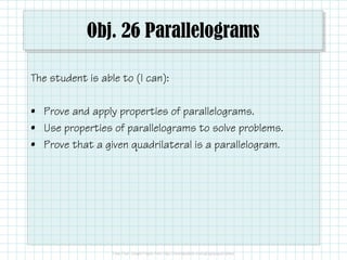 Obj. 26 Parallelograms
The student is able to (I can):
• Prove and apply properties of parallelograms.
• Use properties of parallelograms to solve problems.
• Prove that a given quadrilateral is a parallelogram.

 