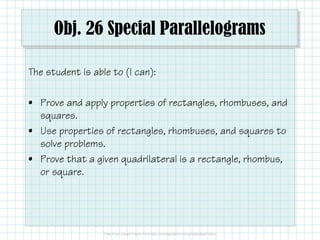 Obj. 26 Special Parallelograms
The student is able to (I can):
• Prove and apply properties of rectangles, rhombuses, and
squares.
• Use properties of rectangles, rhombuses, and squares to
solve problems.
• Prove that a given quadrilateral is a rectangle, rhombus,
or square.

 