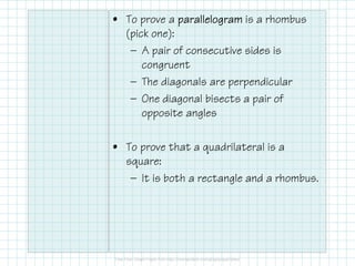 • To prove a parallelogram is a rhombus
(pick one):
— A pair of consecutive sides is
congruent
— The diagonals are perpendicular
— One diagonal bisects a pair of
opposite angles
• To prove that a quadrilateral is a
square:
— It is both a rectangle and a rhombus.

 