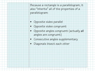 Because a rectangle is a parallelogram, it
also “inherits” all of the properties of a
parallelogram:
• Opposite sides parallel
• Opposite sides congruent
• Opposite angles congruent (actually all
angles are congruent)
• Consecutive angles supplementary
• Diagonals bisect each other

 