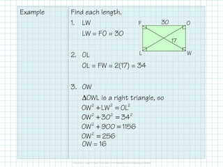 Example

Find each length.
1. LW
LW = FO = 30

F

30

O
17

L
2. OL
OL = FW = 2(17) = 34

3. OW
∆OWL is a right triangle, so
OW 2 + LW 2 = OL2
OW 2 + 302 = 34 2
OW 2 + 900 = 1156
OW 2 = 256
OW = 16

W

 