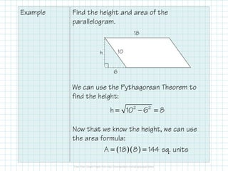 Example

Find the height and area of the
parallelogram.
18
10

h
6

We can use the Pythagorean Theorem to
find the height:

h = 102 − 62 = 8
Now that we know the height, we can use
the area formula:
A = ( 18 )( 8 ) = 144 sq. units

 