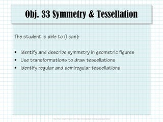 Obj. 33 Symmetry & Tessellation
The student is able to (I can):
• Identify and describe symmetry in geometric figures
• Use transformations to draw tessellations
• Identify regular and semiregular tessellations

 
