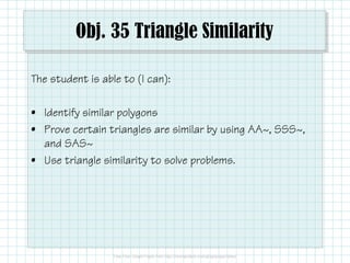 Obj. 35 Triangle Similarity
The student is able to (I can):
• Identify similar polygons
• Prove certain triangles are similar by using AA~, SSS~,
and SAS~
• Use triangle similarity to solve problems.

 