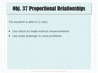 Obj. 37 Proportional Relationships
The student is able to (I can):
• Use ratios to make indirect measurements
• Use scale drawings to solve problems.

 