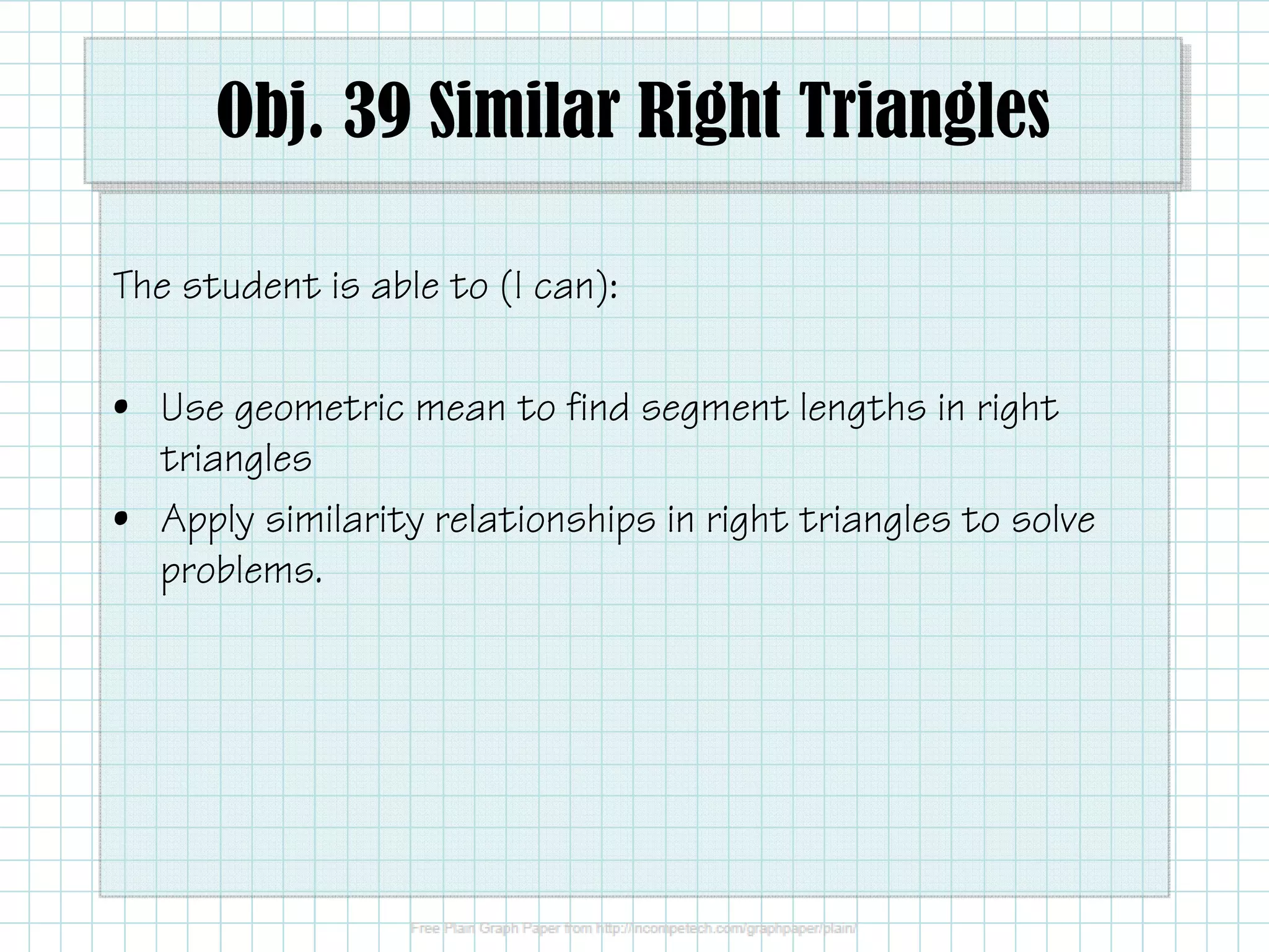 Obj. 39 Similar Right Triangles
The student is able to (I can):
• Use geometric mean to find segment lengths in right
triangles
• Apply similarity relationships in right triangles to solve
problems.