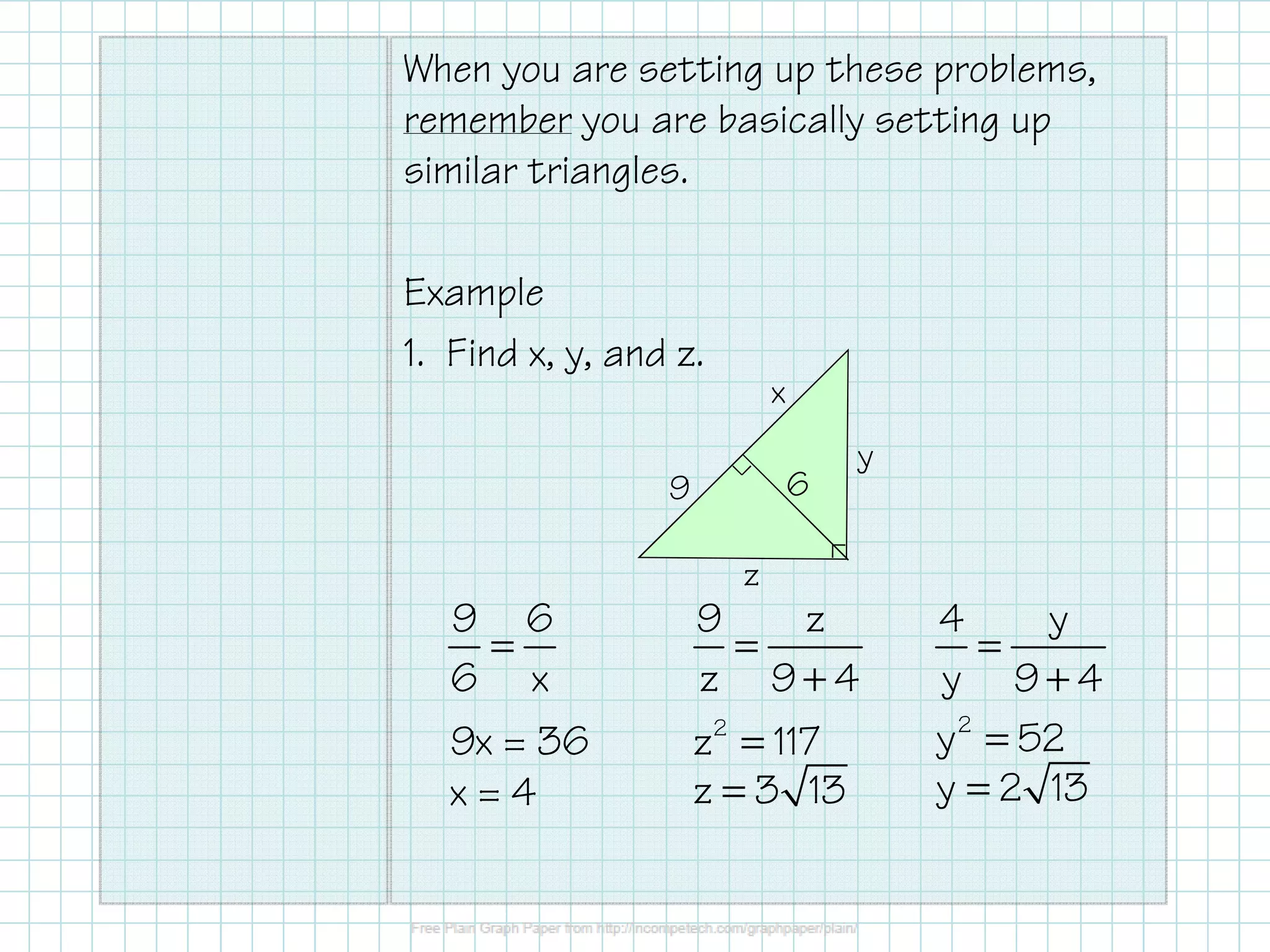 When you are setting up these problems,
remember you are basically setting up
similar triangles.
Example
1. Find x, y, and z.
x
6
9
y
z
9 6
=
6 x
9x = 36
x=4
9
z
=
z 9+4
z 2 = 117
z = 3 13
4
y
=
y 9+4
y 2 = 52
y = 2 13