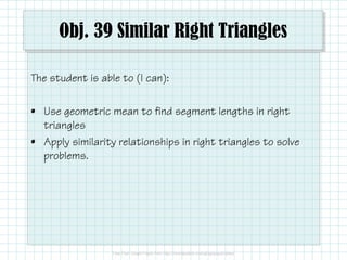 Obj. 39 Similar Right Triangles
The student is able to (I can):
• Use geometric mean to find segment lengths in right
triangles
• Apply similarity relationships in right triangles to solve
problems.

 