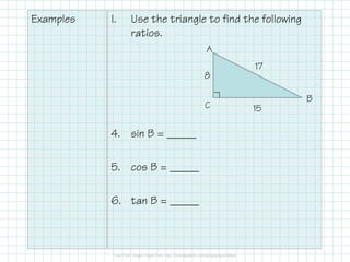 Examples

I.

Use the triangle to find the following
ratios.
A
8
C

4. sin B = _____
5. cos B = _____
6. tan B = _____

17
B
15

 