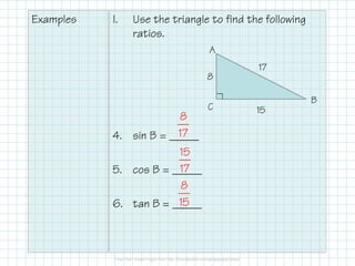 Examples

I.

Use the triangle to find the following
ratios.
A
8

8
17
4. sin B = _____
15
17
5. cos B = _____
8
15
6. tan B = _____

C

17
B
15

 