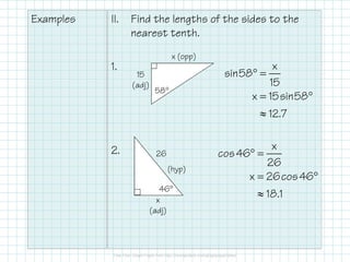 Examples

II.

Find the lengths of the sides to the
nearest tenth.
x (opp)

1.

15
(adj)

58°

x
sin58° =
15
x = 15sin58°

≈ 12.7
2.

x
26
x = 26cos 46°

cos 46° =

26
(hyp)
46°
x
(adj)

≈ 18.1

 