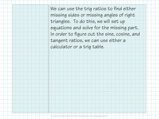 We can use the trig ratios to find either
missing sides or missing angles of right
triangles. To do this, we will set up
equations and solve for the missing part.
In order to figure out the sine, cosine, and
tangent ratios, we can use either a
calculator or a trig table.

 