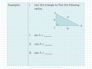 Examples

I.

Use the triangle to find the following
ratios.
A
8
C

1.

sin A = _____

2. cos A = _____
3. tan A = _____

17
B
15

 
