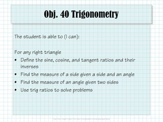 Obj. 40 Trigonometry
The student is able to (I can):
For any right triangle
• Define the sine, cosine, and tangent ratios and their
inverses
• Find the measure of a side given a side and an angle
• Find the measure of an angle given two sides
• Use trig ratios to solve problems

 