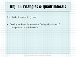 Obj. 44 Triangles & Quadrilaterals
The student is able to (I can):
• Develop and use formulas for finding the areas of
triangles and quadrilaterals

 