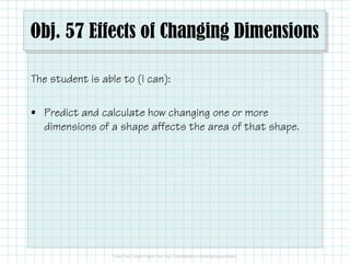 Obj. 57 Effects of Changing Dimensions
The student is able to (I can):
• Predict and calculate how changing one or more
dimensions of a shape affects the area of that shape.

 